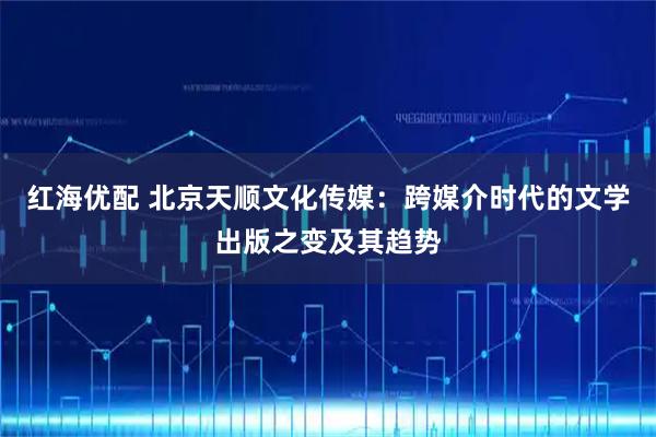 红海优配 北京天顺文化传媒：跨媒介时代的文学出版之变及其趋势