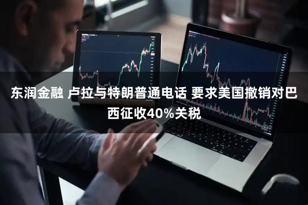 东润金融 卢拉与特朗普通电话 要求美国撤销对巴西征收40%关税