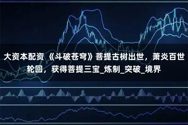 大资本配资 《斗破苍穹》菩提古树出世,萧炎百世轮回,获得菩提三宝_炼制_突破_境界