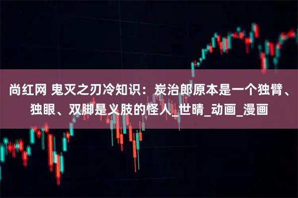 尚红网 鬼灭之刃冷知识:炭治郎原本是一个独臂、独眼、双脚是义肢的怪人_世晴_动画_漫画