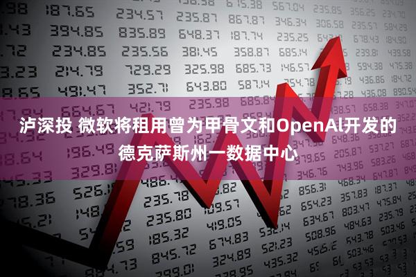 泸深投 微软将租用曾为甲骨文和OpenAl开发的德克萨斯州一数据中心