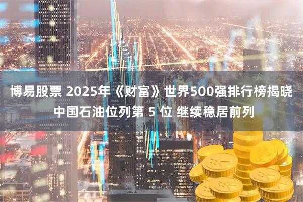 博易股票 2025年《财富》世界500强排行榜揭晓 中国石油位列第 5 位 继续稳居前列