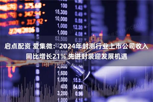 启点配资 爱集微：2024年封测行业上市公司收入同比增长21% 先进封装迎发展机遇