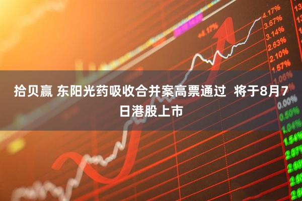 拾贝赢 东阳光药吸收合并案高票通过  将于8月7日港股上市
