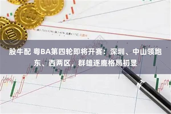 股牛配 粤BA第四轮即将开赛：深圳、中山领跑东、西两区，群雄逐鹿格局初显