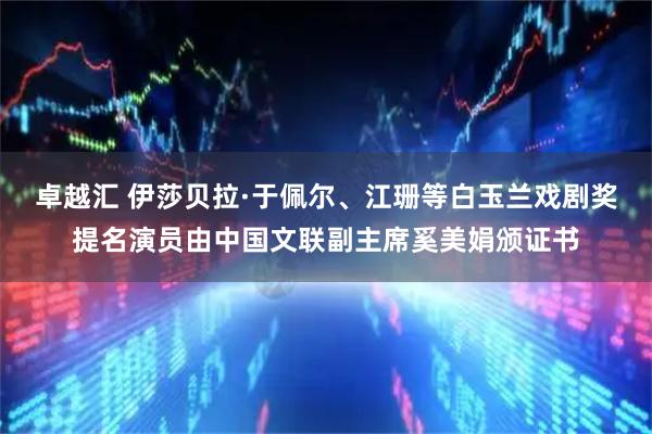 卓越汇 伊莎贝拉·于佩尔、江珊等白玉兰戏剧奖提名演员由中国文联副主席奚美娟颁证书