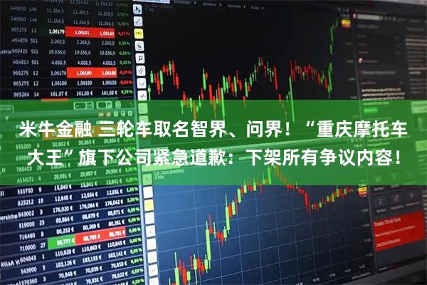 米牛金融 三轮车取名智界、问界！“重庆摩托车大王”旗下公司紧急道歉：下架所有争议内容！