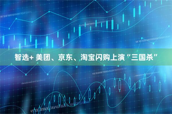 智选+ 美团、京东、淘宝闪购上演“三国杀”