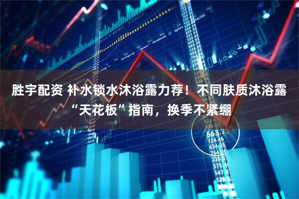 胜宇配资 补水锁水沐浴露力荐！不同肤质沐浴露“天花板”指南，换季不紧绷
