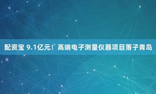 配资宝 9.1亿元！高端电子测量仪器项目落子青岛