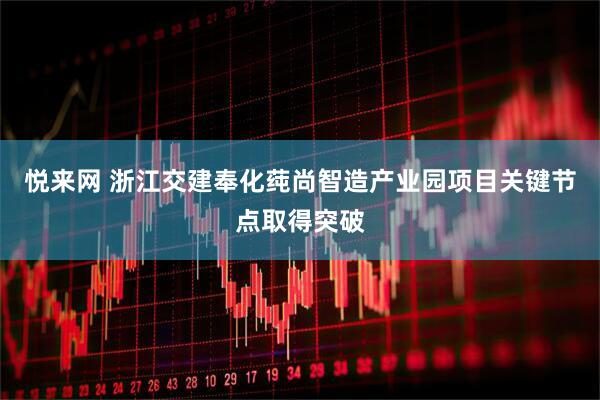 悦来网 浙江交建奉化莼尚智造产业园项目关键节点取得突破