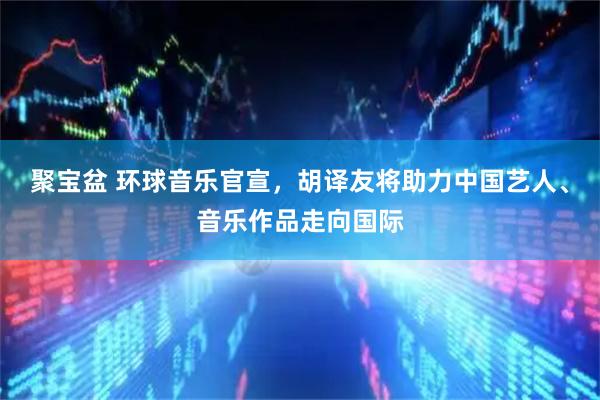 聚宝盆 环球音乐官宣，胡译友将助力中国艺人、音乐作品走向国际
