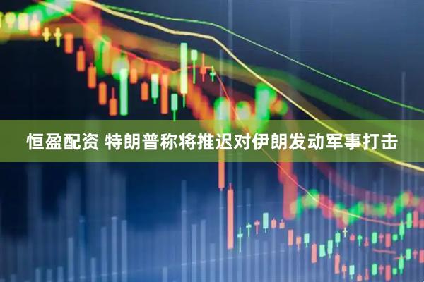 恒盈配资 特朗普称将推迟对伊朗发动军事打击