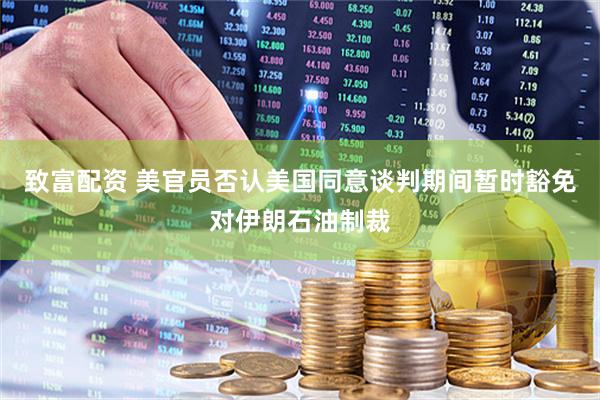致富配资 美官员否认美国同意谈判期间暂时豁免对伊朗石油制裁