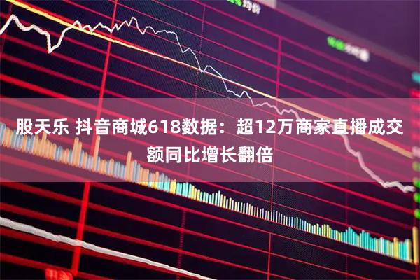 股天乐 抖音商城618数据：超12万商家直播成交额同比增长翻倍