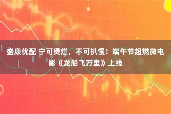 盛康优配 宁可煲烂，不可扒慢！端午节超燃微电影《龙船飞万里》上线