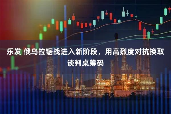 乐发 俄乌拉锯战进入新阶段,用高烈度对抗换取谈判桌筹码