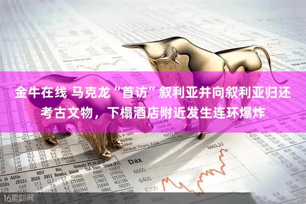 金牛在线 马克龙“首访”叙利亚并向叙利亚归还考古文物,下榻酒店附近发生连环爆炸