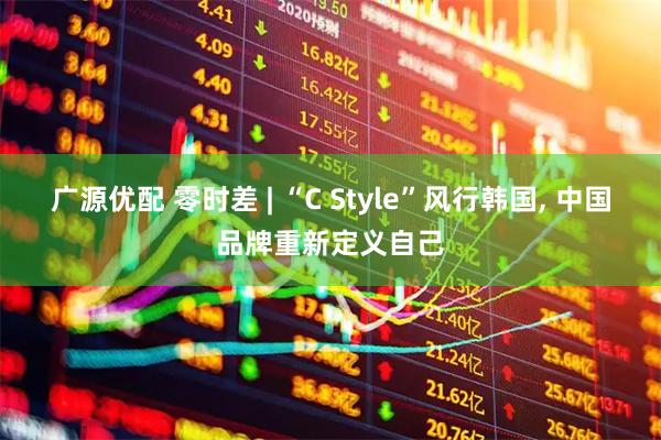 广源优配 零时差 | “C Style”风行韩国, 中国品牌重新定义自己