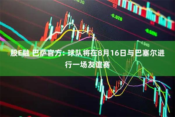 股E融 巴萨官方: 球队将在8月16日与巴塞尔进行一场友谊赛